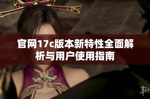 官网17c版本新特性全面解析与用户使用指南