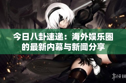 今日八卦速递：海外娱乐圈的最新内幕与新闻分享
