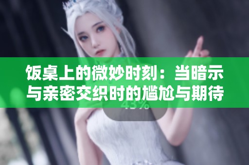 饭桌上的微妙时刻：当暗示与亲密交织时的尴尬与期待