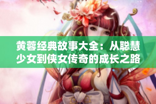 黄蓉经典故事大全：从聪慧少女到侠女传奇的成长之路