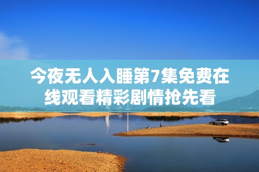 今夜无人入睡第7集免费在线观看精彩剧情抢先看
