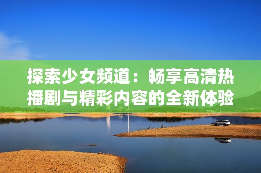 探索少女频道：畅享高清热播剧与精彩内容的全新体验