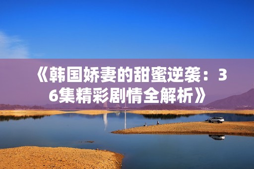 《韩国娇妻的甜蜜逆袭：36集精彩剧情全解析》
