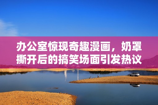 办公室惊现奇趣漫画，奶罩撕开后的搞笑场面引发热议