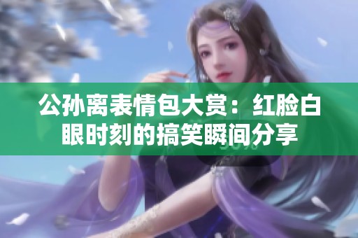 公孙离表情包大赏：红脸白眼时刻的搞笑瞬间分享