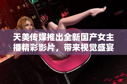 天美传媒推出全新国产女主播精彩影片，带来视觉盛宴