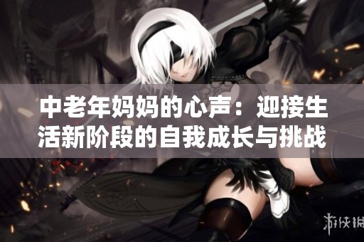 中老年妈妈的心声：迎接生活新阶段的自我成长与挑战