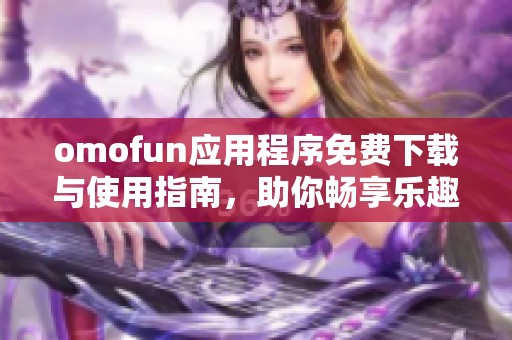 omofun应用程序免费下载与使用指南，助你畅享乐趣无限
