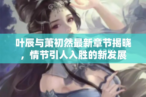 叶辰与萧初然最新章节揭晓，情节引人入胜的新发展