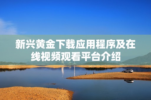 新兴黄金下载应用程序及在线视频观看平台介绍