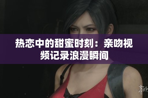 热恋中的甜蜜时刻：亲吻视频记录浪漫瞬间