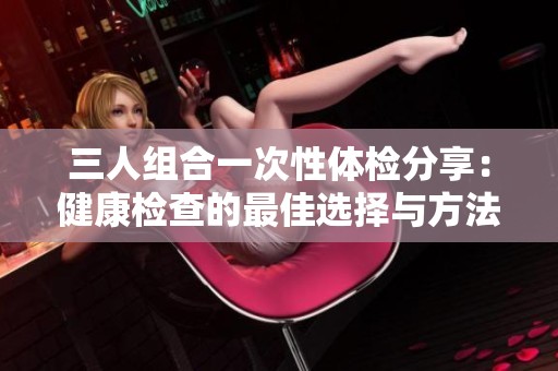 三人组合一次性体检分享：健康检查的最佳选择与方法