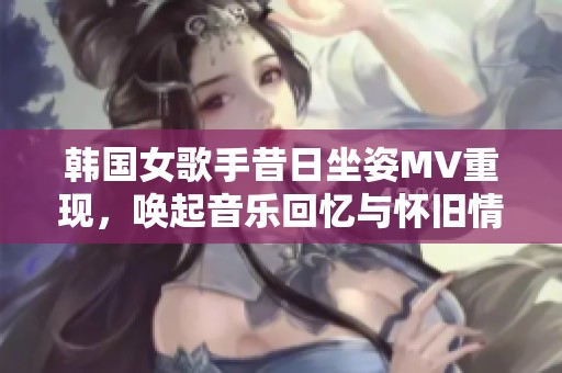 韩国女歌手昔日坐姿MV重现，唤起音乐回忆与怀旧情怀