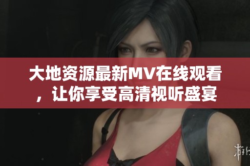 大地资源最新MV在线观看，让你享受高清视听盛宴