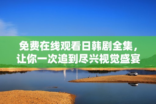 免费在线观看日韩剧全集，让你一次追到尽兴视觉盛宴