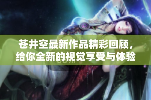 苍井空最新作品精彩回顾，给你全新的视觉享受与体验