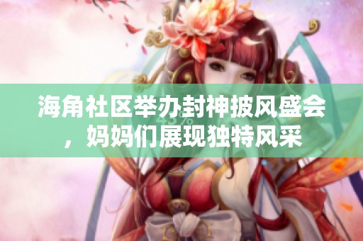 海角社区举办封神披风盛会，妈妈们展现独特风采