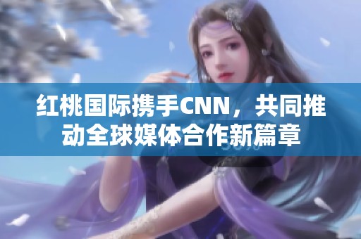 红桃国际携手CNN，共同推动全球媒体合作新篇章