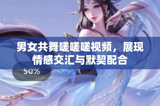 男女共舞嗟嗟嗟视频，展现情感交汇与默契配合