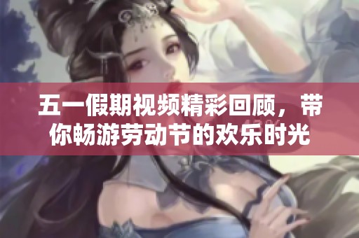 五一假期视频精彩回顾，带你畅游劳动节的欢乐时光