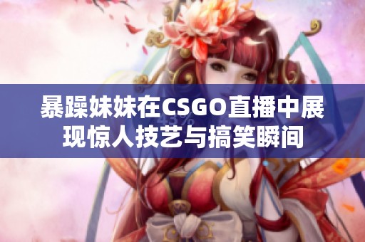 暴躁妹妹在CSGO直播中展现惊人技艺与搞笑瞬间