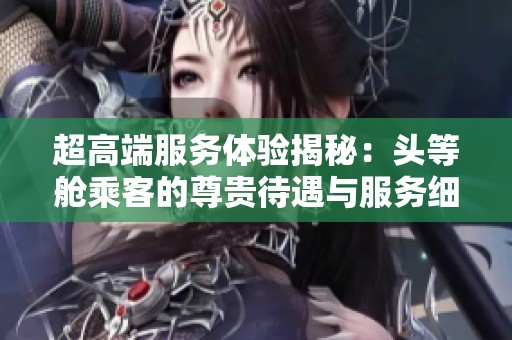 超高端服务体验揭秘：头等舱乘客的尊贵待遇与服务细节