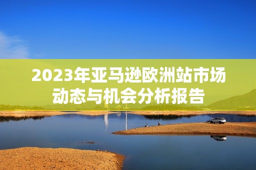 2023年亚马逊欧洲站市场动态与机会分析报告