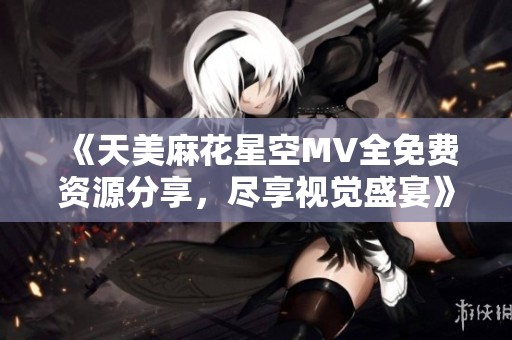 《天美麻花星空MV全免费资源分享，尽享视觉盛宴》