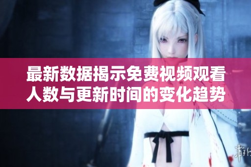 最新数据揭示免费视频观看人数与更新时间的变化趋势