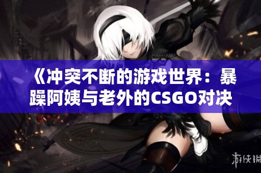 《冲突不断的游戏世界：暴躁阿姨与老外的CSGO对决》