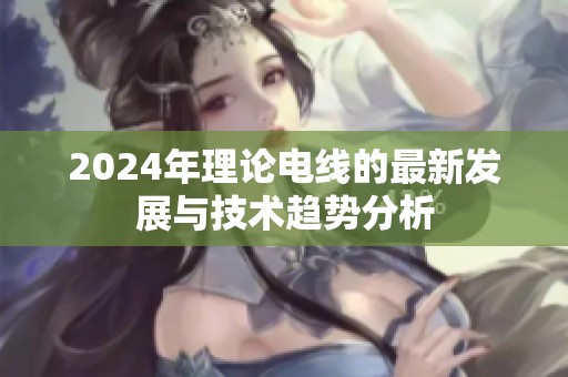 2024年理论电线的最新发展与技术趋势分析