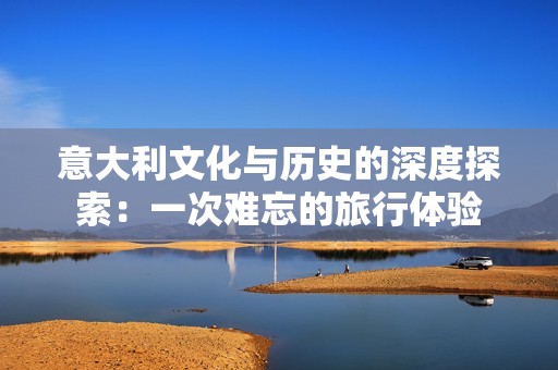 意大利文化与历史的深度探索：一次难忘的旅行体验