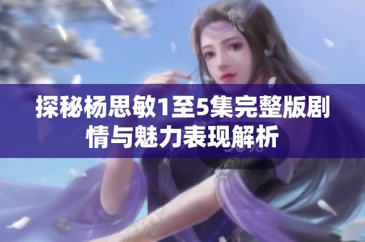 探秘杨思敏1至5集完整版剧情与魅力表现解析