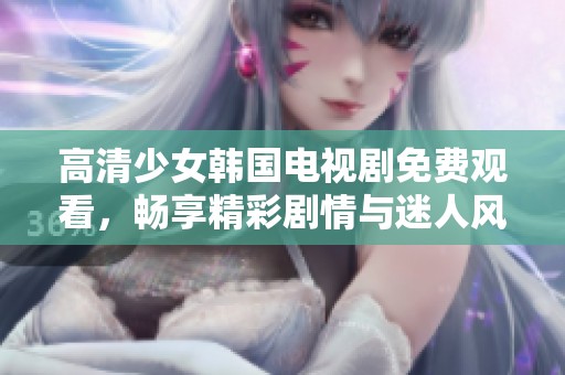 高清少女韩国电视剧免费观看，畅享精彩剧情与迷人风格