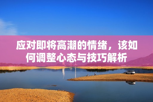 应对即将高潮的情绪，该如何调整心态与技巧解析