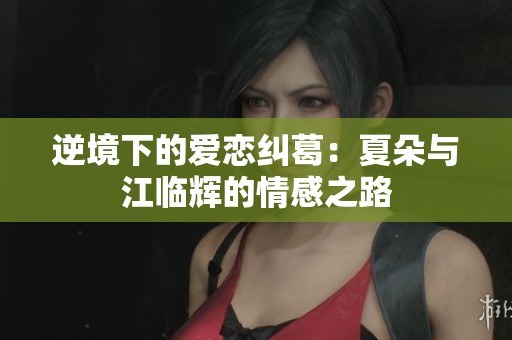 逆境下的爱恋纠葛：夏朵与江临辉的情感之路