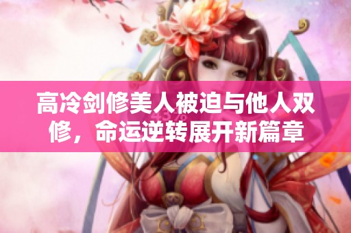 高冷剑修美人被迫与他人双修，命运逆转展开新篇章