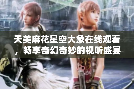 天美麻花星空大象在线观看，畅享奇幻奇妙的视听盛宴