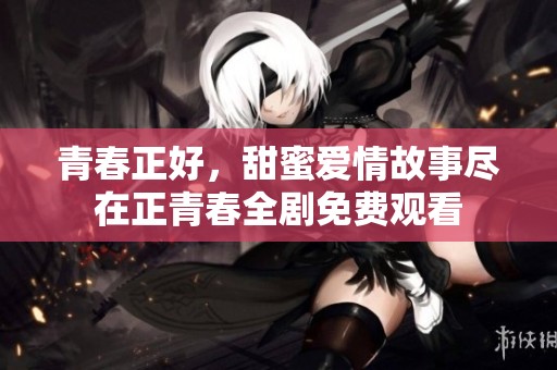 青春正好，甜蜜爱情故事尽在正青春全剧免费观看