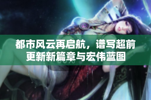 都市风云再启航，谱写超前更新新篇章与宏伟蓝图
