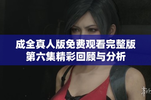 成全真人版免费观看完整版第六集精彩回顾与分析