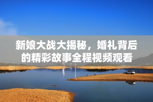 新娘大战大揭秘，婚礼背后的精彩故事全程视频观看