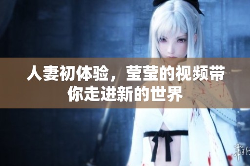 人妻初体验，莹莹的视频带你走进新的世界