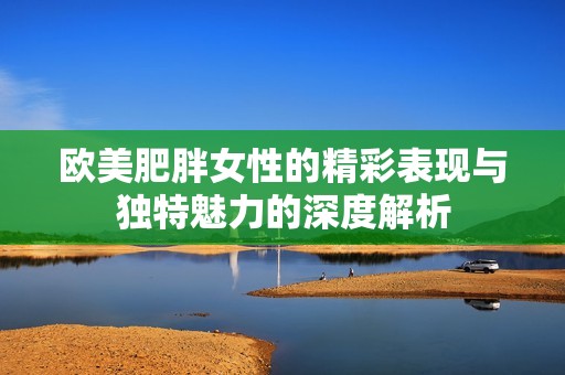 欧美肥胖女性的精彩表现与独特魅力的深度解析