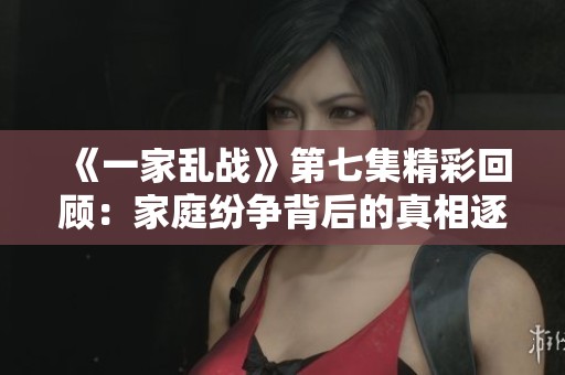 《一家乱战》第七集精彩回顾：家庭纷争背后的真相逐渐揭晓