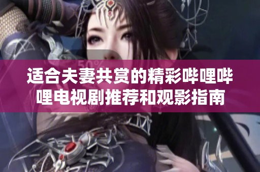 适合夫妻共赏的精彩哔哩哔哩电视剧推荐和观影指南