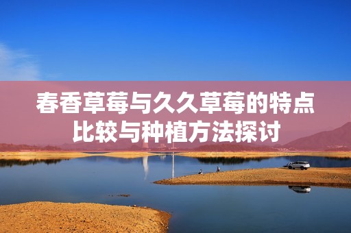 春香草莓与久久草莓的特点比较与种植方法探讨