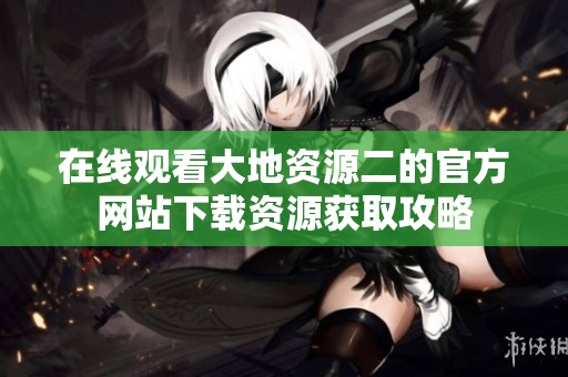 在线观看大地资源二的官方网站下载资源获取攻略