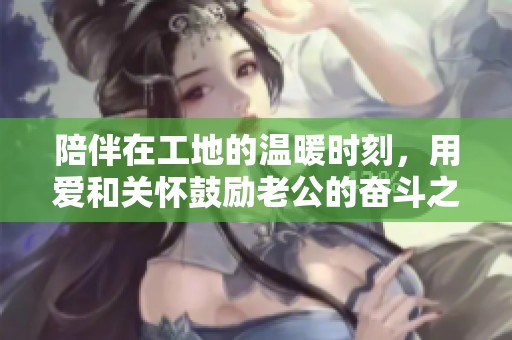 陪伴在工地的温暖时刻，用爱和关怀鼓励老公的奋斗之路