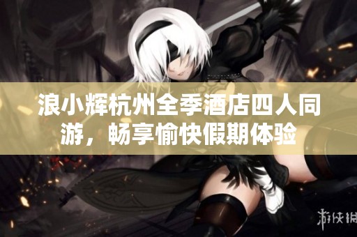 浪小辉杭州全季酒店四人同游，畅享愉快假期体验
